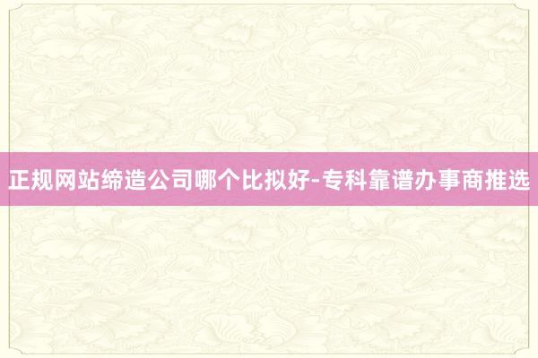 正规网站缔造公司哪个比拟好-专科靠谱办事商推选